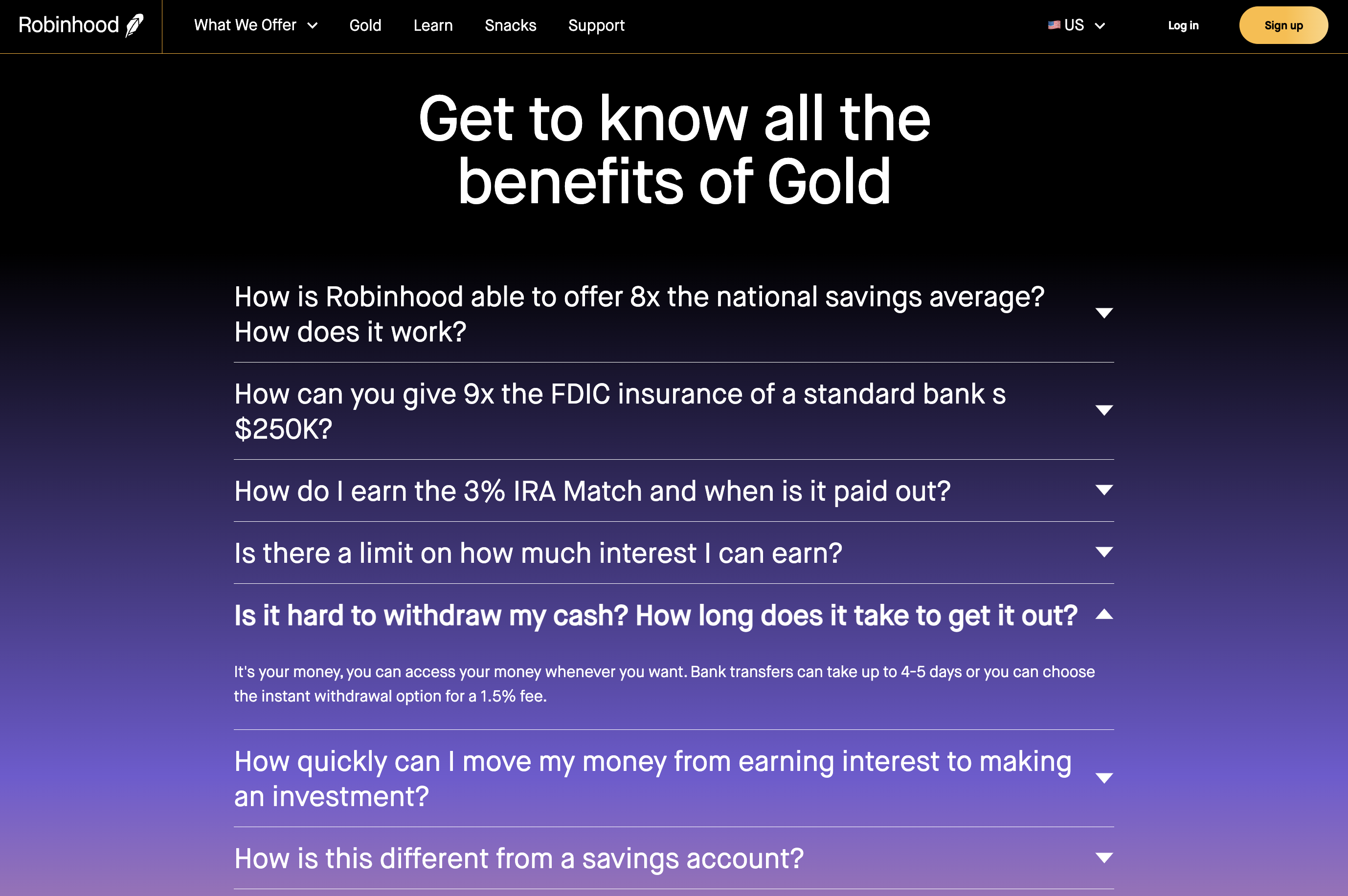 Robinhood US Gold, Q - Is it hard to withdraw my cash? How long does it take to get it out? A - It&rsquo;s your money, you can access your money whenever you want. Bank transfers can take up to 4-5 days or you can choose the instant withdrawal option for a 1.5% fee.